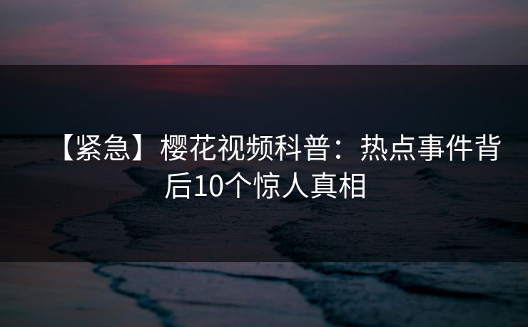 【紧急】樱花视频科普：热点事件背后10个惊人真相