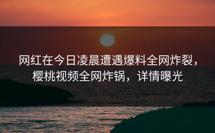 网红在今日凌晨遭遇爆料全网炸裂,樱桃视频全网炸锅,详情曝光 网红在今日凌晨遭遇爆料全网炸裂,樱桃视频全网炸锅,详情曝光