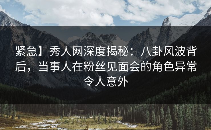 紧急】秀人网深度揭秘：八卦风波背后，当事人在粉丝见面会的角色异常令人意外
