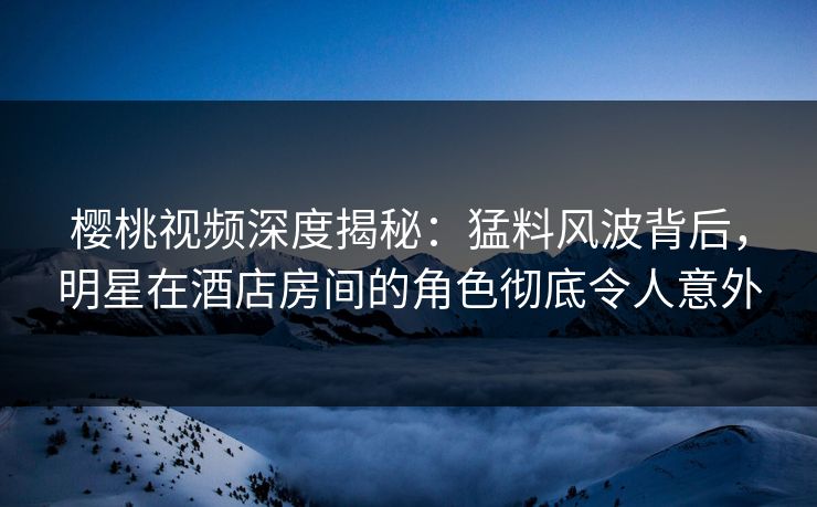 樱桃视频深度揭秘：猛料风波背后，明星在酒店房间的角色彻底令人意外