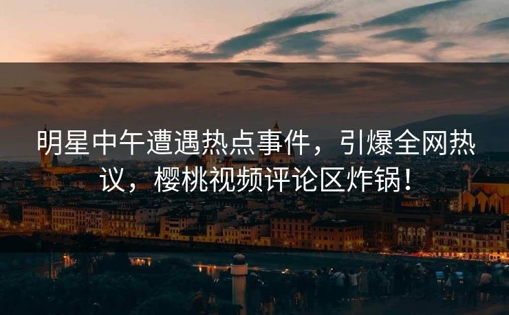 明星中午遭遇热点事件，引爆全网热议，樱桃视频评论区炸锅！