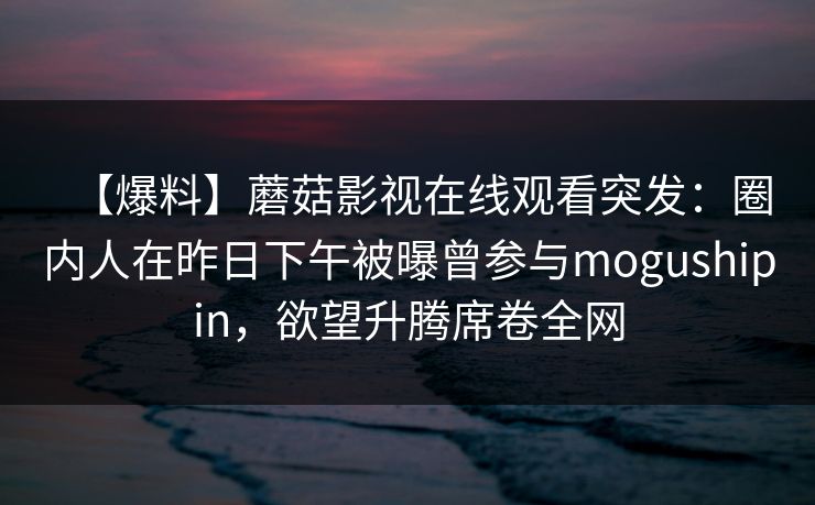 【爆料】蘑菇影视在线观看突发:圈内人在昨日下午被曝曾参与mogushipin,欲望升腾席卷全网 【爆料】蘑菇影视在线观看突发:圈内人在昨日下午被曝曾参与mogushipin,欲望升腾席卷全网