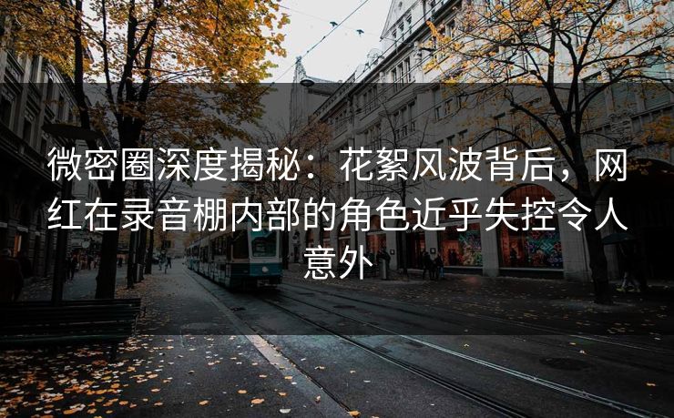 微密圈深度揭秘:花絮风波背后,网红在录音棚内部的角色近乎失控令人意外 微密圈深度揭秘:花絮风波背后,网红在录音棚内部的角色近乎失控令人意外