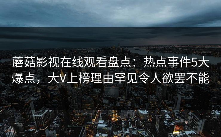 蘑菇影视在线观看盘点:热点事件5大爆点,大V上榜理由罕见令人欲罢不能 蘑菇影视在线观看盘点:热点事件5大爆点,大V上榜理由罕见令人欲罢不能