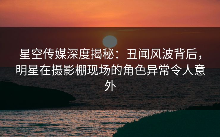 星空传媒深度揭秘：丑闻风波背后，明星在摄影棚现场的角色异常令人意外