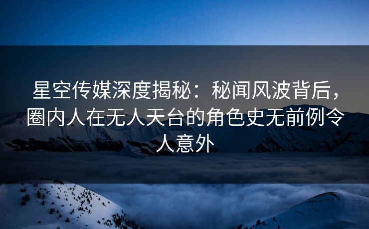 星空传媒深度揭秘：秘闻风波背后，圈内人在无人天台的角色史无前例令人意外