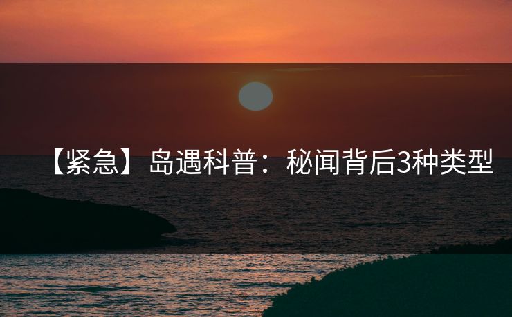 【紧急】岛遇科普：秘闻背后3种类型