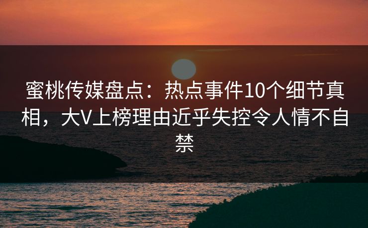 蜜桃传媒盘点:热点事件10个细节真相,大V上榜理由近乎失控令人情不自禁 蜜桃传媒盘点:热点事件10个细节真相,大V上榜理由近乎失控令人情不自禁