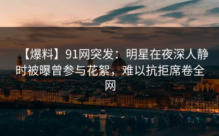 【爆料】91网突发：明星在夜深人静时被曝曾参与花絮，难以抗拒席卷全网