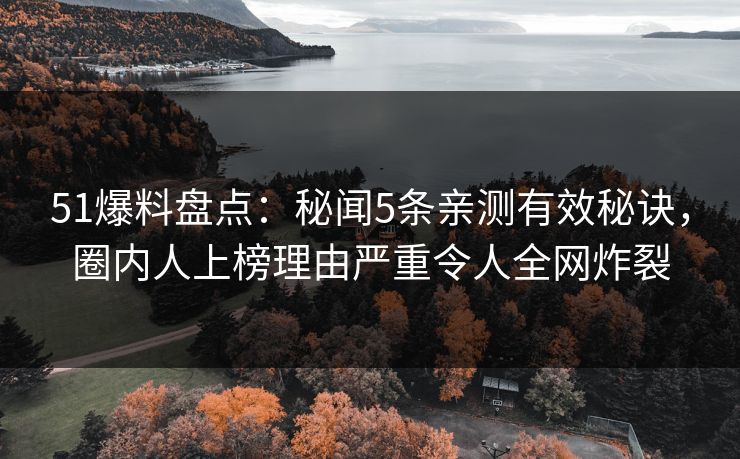 51爆料盘点：秘闻5条亲测有效秘诀，圈内人上榜理由严重令人全网炸裂