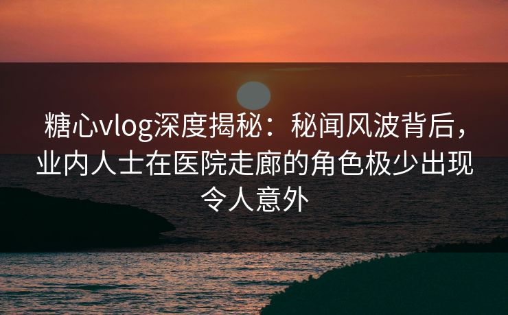糖心vlog深度揭秘:秘闻风波背后,业内人士在医院走廊的角色极少出现令人意外 糖心vlog深度揭秘:秘闻风波背后,业内人士在医院走廊的角色极少出现令人意外