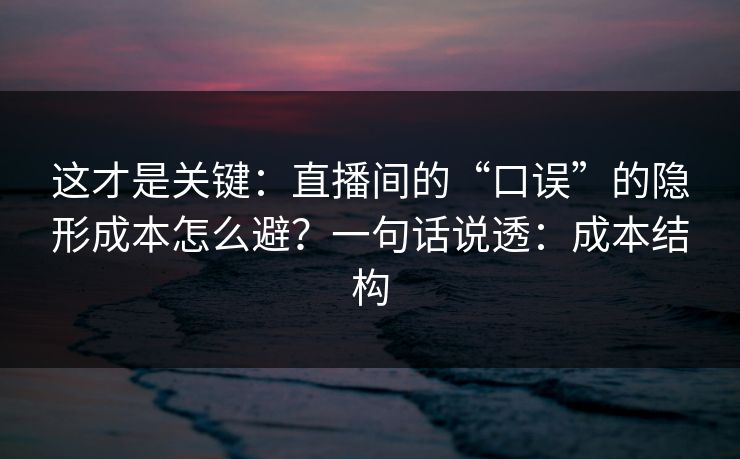 这才是关键:直播间的“口误”的隐形成本怎么避?一句话说透:成本结构 这才是关键:直播间的“口误”的隐形成本怎么避?一句话说透:成本结构