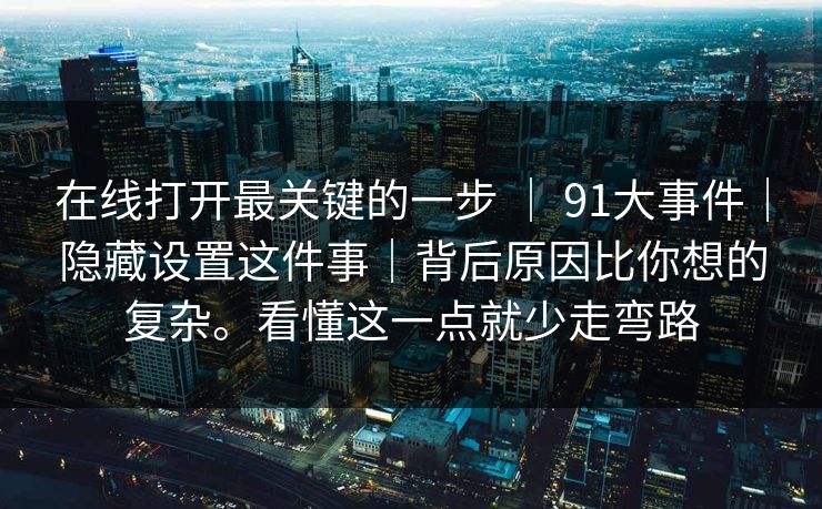 在线打开最关键的一步 | 91大事件|隐藏设置这件事|背后原因比你想的复杂。看懂这一点就少走弯路 在线打开最关键的一步 | 91大事件|隐藏设置这件事|背后原因比你想的复杂。看懂这一点就少走弯路