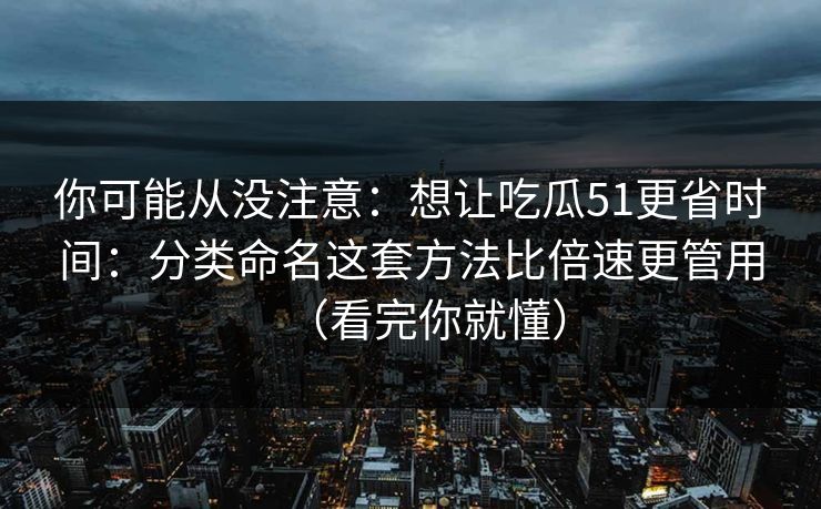 你可能从没注意：想让吃瓜51更省时间：分类命名这套方法比倍速更管用（看完你就懂）