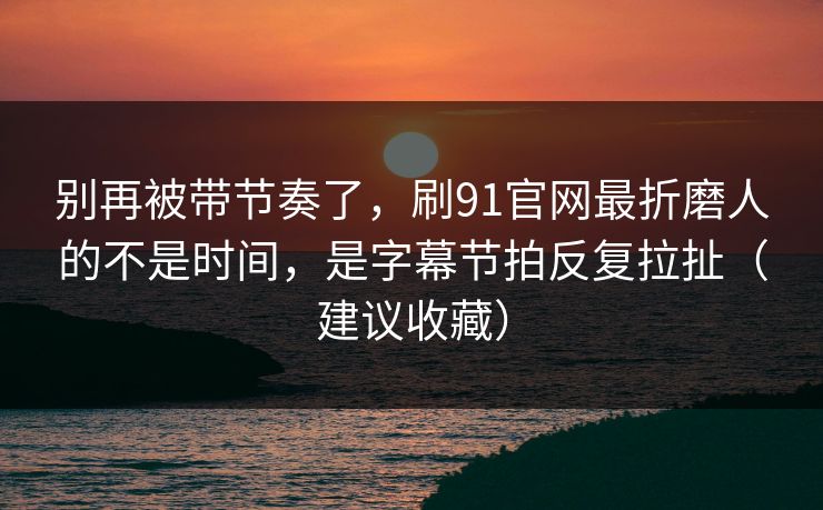 别再被带节奏了，刷91官网最折磨人的不是时间，是字幕节拍反复拉扯（建议收藏）