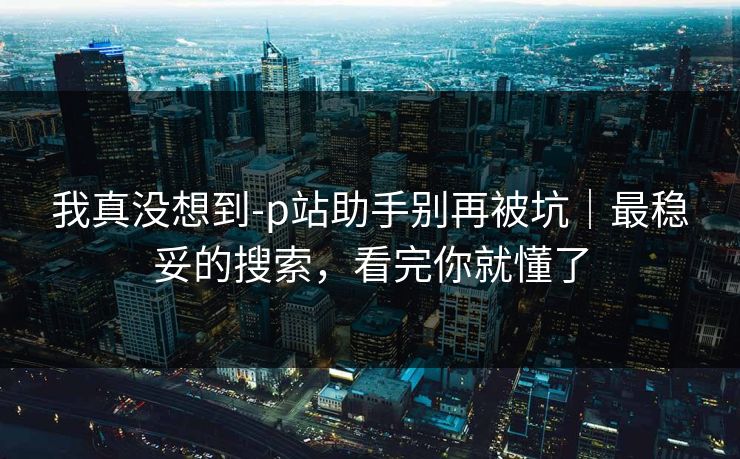 我真没想到-p站助手别再被坑｜最稳妥的搜索，看完你就懂了