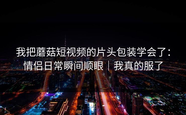 我把蘑菇短视频的片头包装学会了：情侣日常瞬间顺眼｜我真的服了