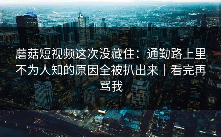 蘑菇短视频这次没藏住：通勤路上里不为人知的原因全被扒出来｜看完再骂我