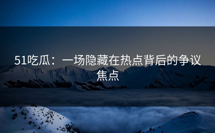 51吃瓜：一场隐藏在热点背后的争议焦点