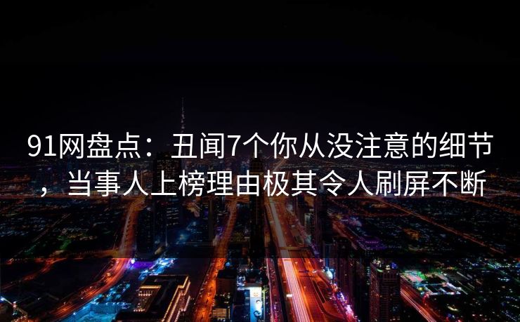 91网盘点：丑闻7个你从没注意的细节，当事人上榜理由极其令人刷屏不断